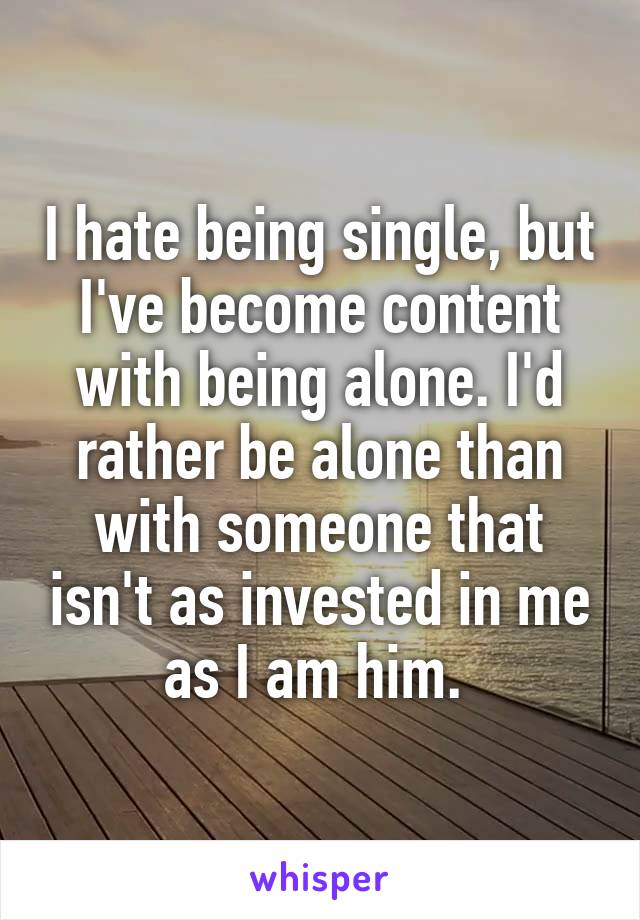 I hate being single, but I've become content with being alone. I'd rather be alone than with someone that isn't as invested in me as I am him. 