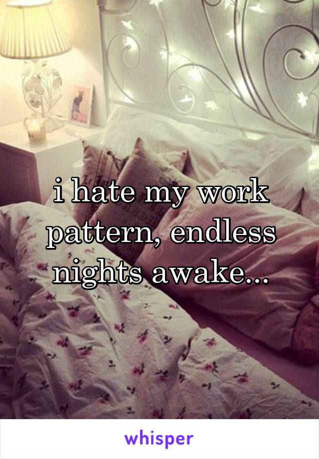 i hate my work pattern, endless nights awake...