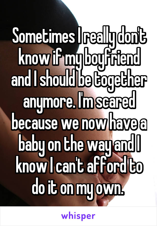 Sometimes I really don't know if my boyfriend and I should be together anymore. I'm scared because we now have a baby on the way and I know I can't afford to do it on my own. 