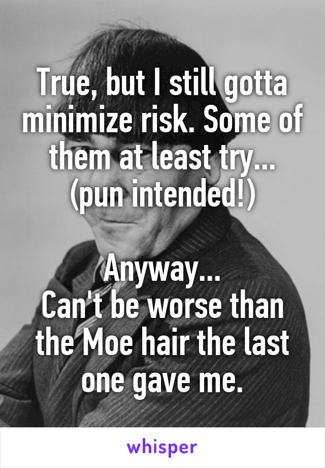 True, but I still gotta minimize risk. Some of them at least try...
(pun intended!)

Anyway...
Can't be worse than the Moe hair the last one gave me.