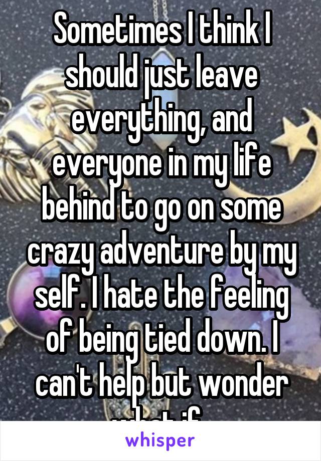 Sometimes I think I should just leave everything, and everyone in my life behind to go on some crazy adventure by my self. I hate the feeling of being tied down. I can't help but wonder what if..