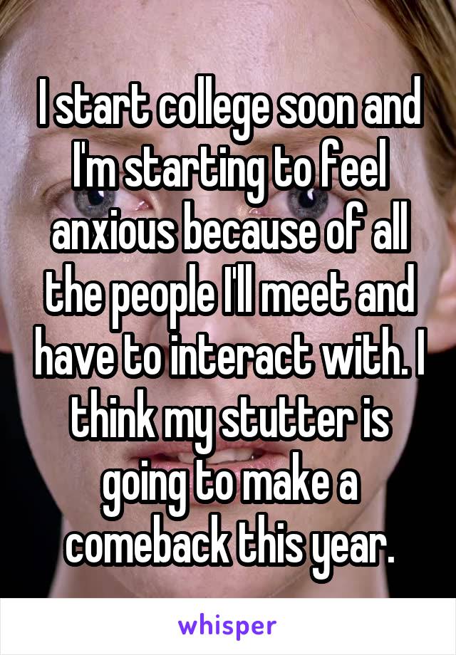 I start college soon and I'm starting to feel anxious because of all the people I'll meet and have to interact with. I think my stutter is going to make a comeback this year.