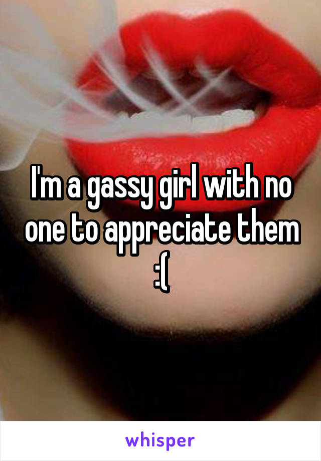 I'm a gassy girl with no one to appreciate them :(