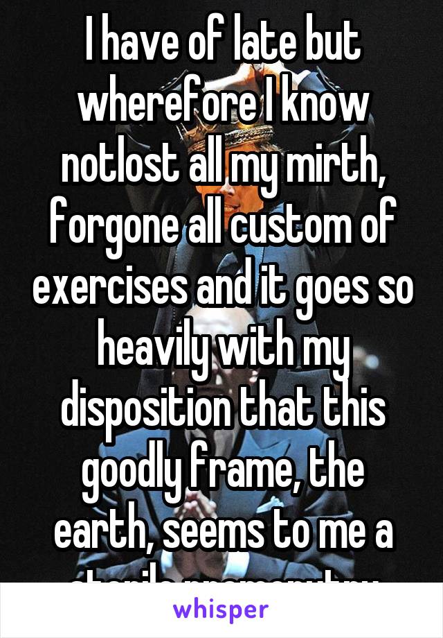 I have of late but wherefore I know notlost all my mirth, forgone all custom of exercises and it goes so heavily with my disposition that this goodly frame, the earth, seems to me a sterile promonutry