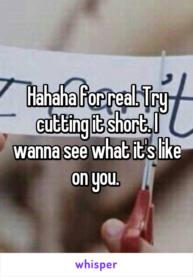 Hahaha for real. Try cutting it short. I wanna see what it's like on you. 