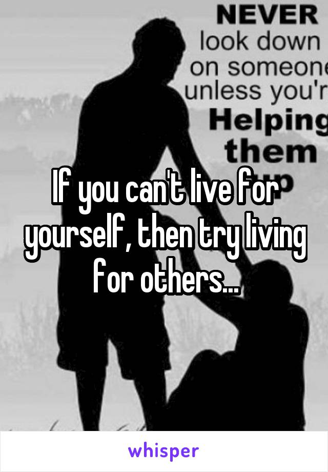 If you can't live for yourself, then try living for others...