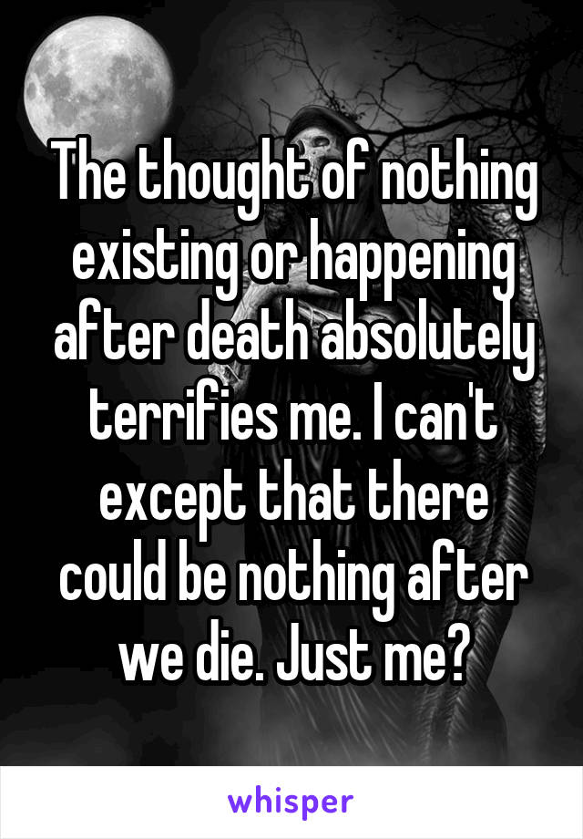 The thought of nothing existing or happening after death absolutely terrifies me. I can't except that there could be nothing after we die. Just me?