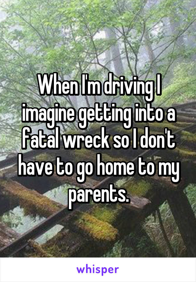 When I'm driving I imagine getting into a fatal wreck so I don't have to go home to my parents.