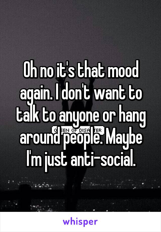 Oh no it's that mood again. I don't want to talk to anyone or hang around people. Maybe I'm just anti-social.