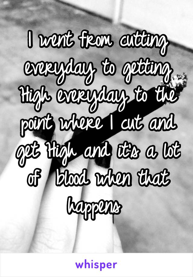 I went from cutting everyday to getting High everyday to the point where I cut and get High and it's a lot of  blood when that happens 
