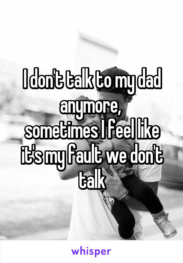 I don't talk to my dad anymore, 
sometimes I feel like it's my fault we don't talk