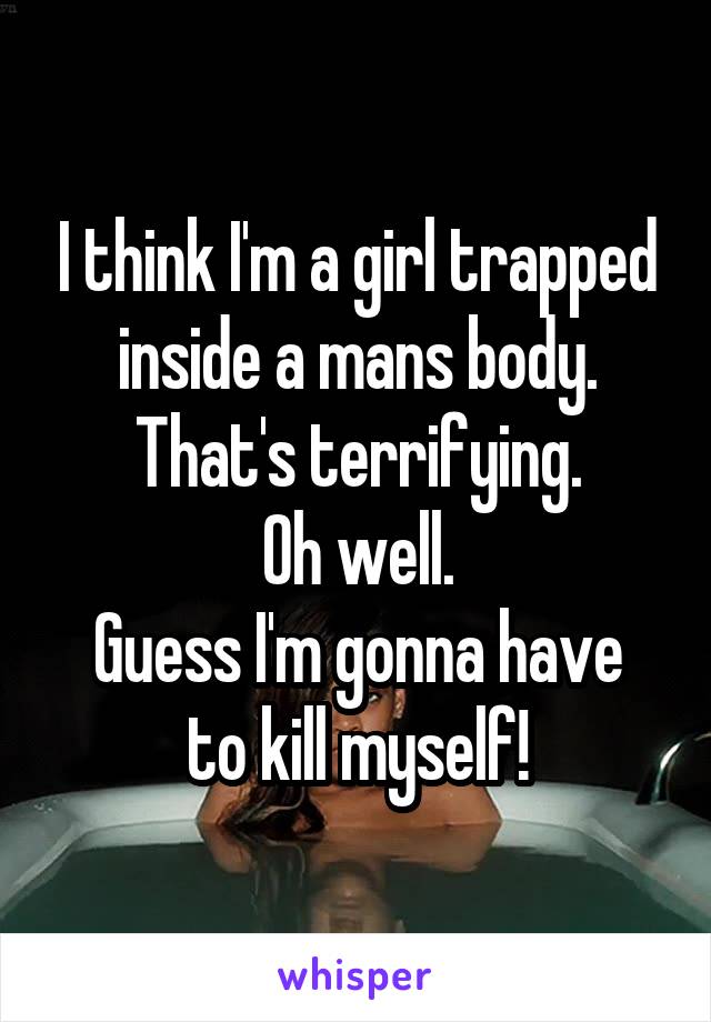 I think I'm a girl trapped inside a mans body.
That's terrifying.
Oh well.
Guess I'm gonna have to kill myself!