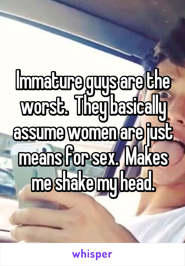 Immature guys are the worst.  They basically assume women are just means for sex.  Makes me shake my head.