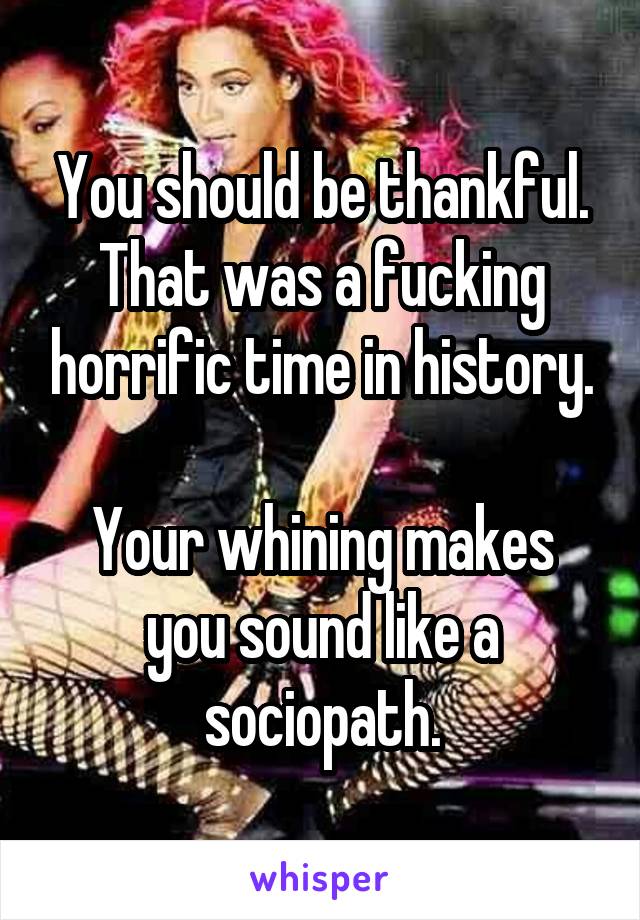 You should be thankful. That was a fucking horrific time in history.

Your whining makes you sound like a sociopath.