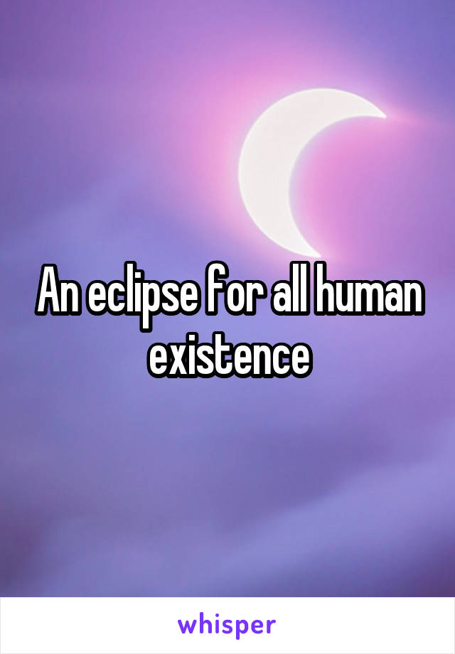 An eclipse for all human existence