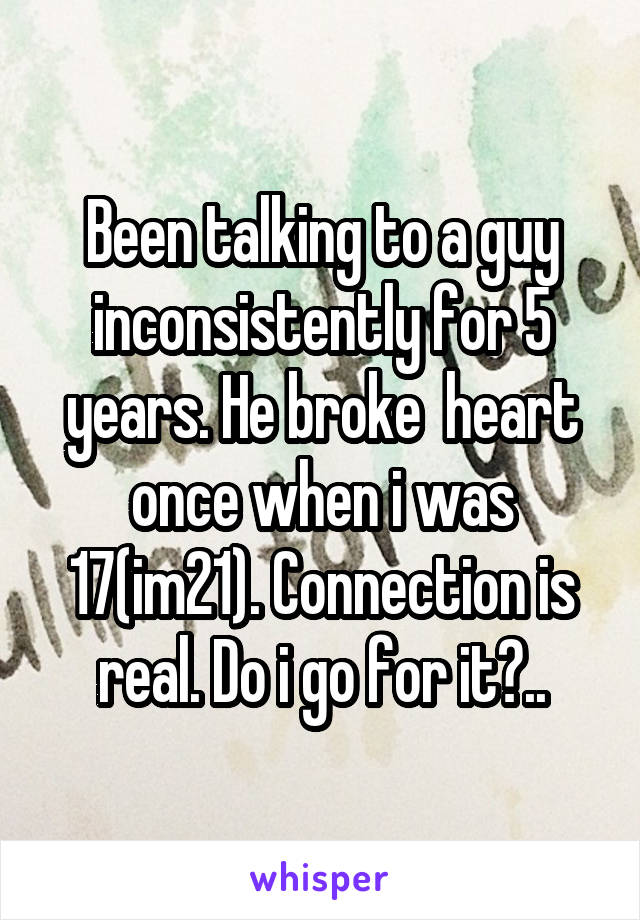 Been talking to a guy inconsistently for 5 years. He broke  heart once when i was 17(im21). Connection is real. Do i go for it?..