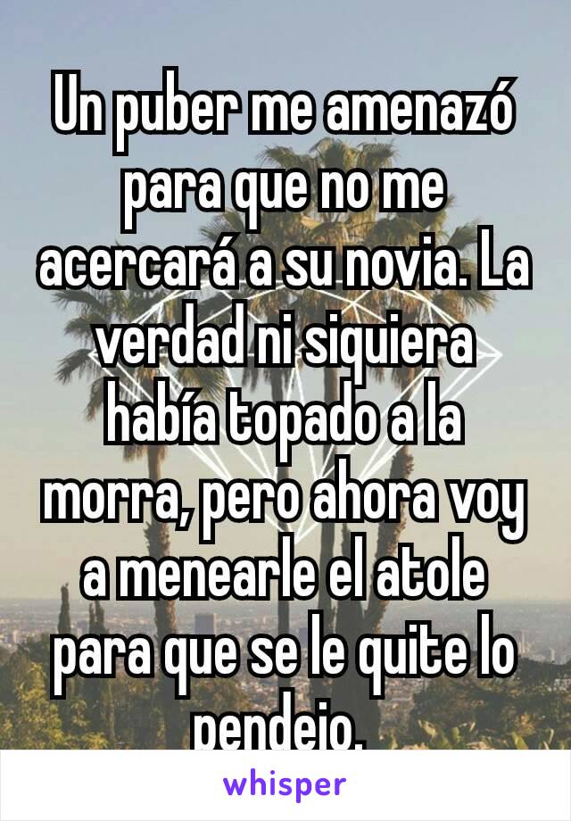 Un puber me amenazó para que no me acercará a su novia. La verdad ni siquiera había topado a la morra, pero ahora voy a menearle el atole para que se le quite lo pendejo. 