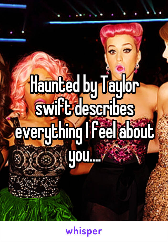 Haunted by Taylor swift describes everything I feel about you....