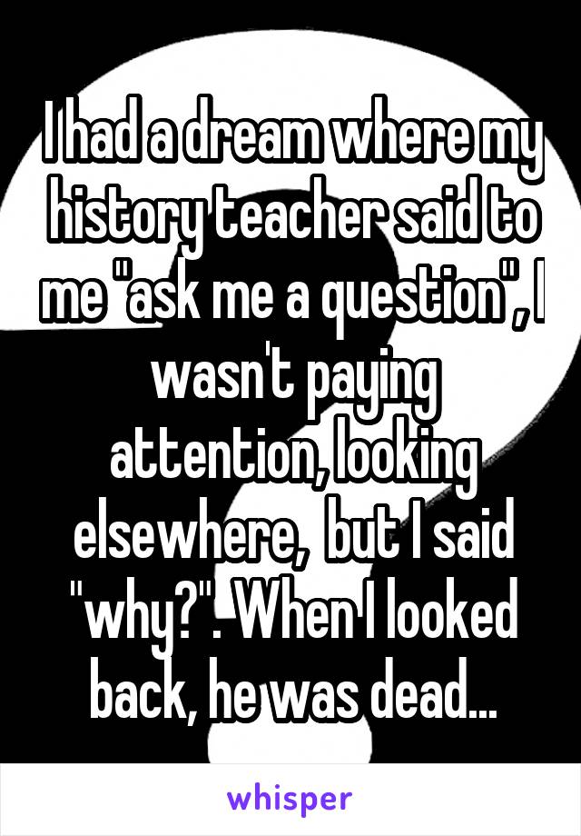 I had a dream where my history teacher said to me "ask me a question", I wasn't paying attention, looking elsewhere,  but I said "why?". When I looked back, he was dead...