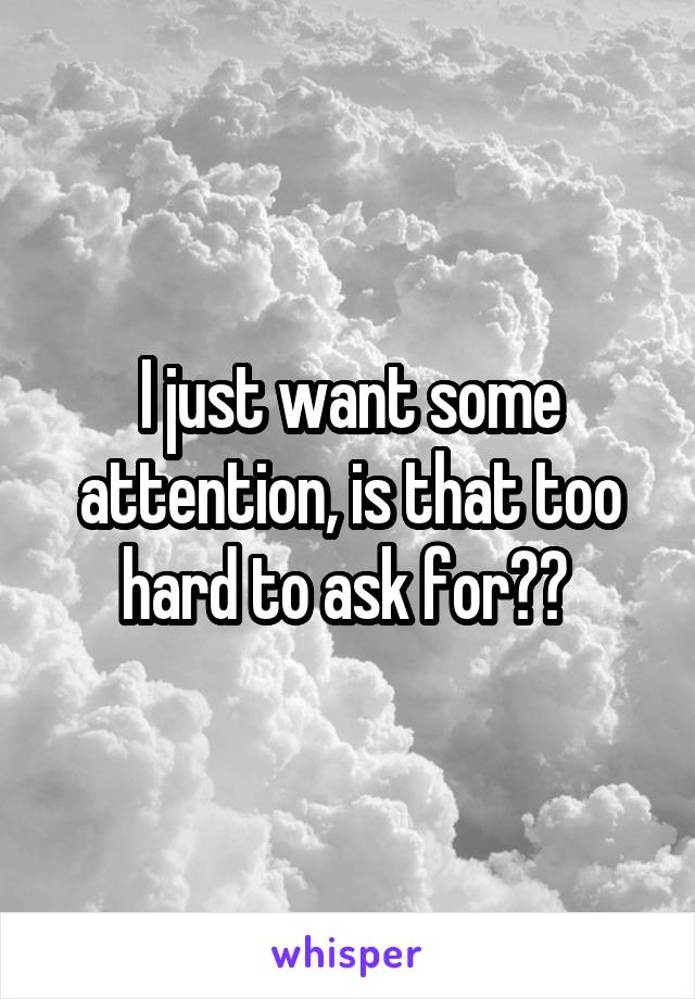 I just want some attention, is that too hard to ask for?? 