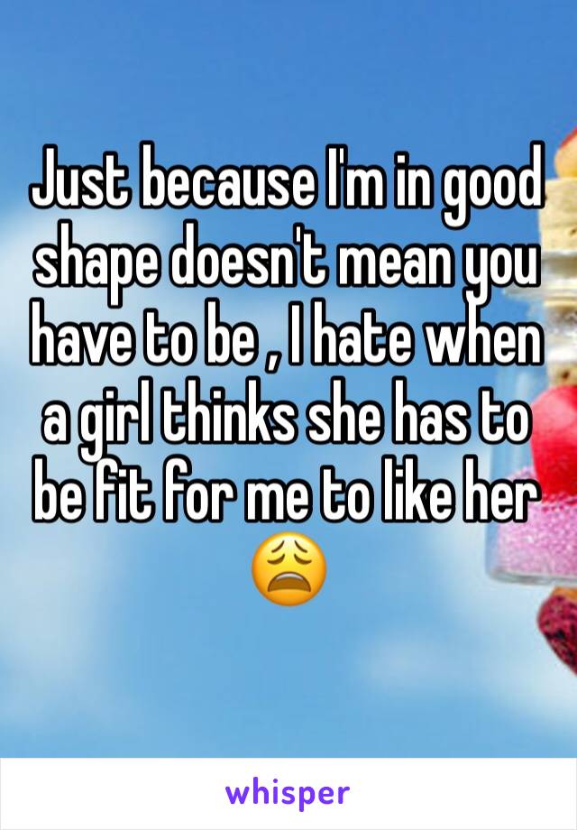 Just because I'm in good shape doesn't mean you have to be , I hate when a girl thinks she has to be fit for me to like her 😩