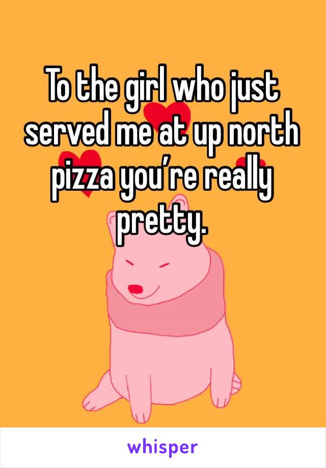 To the girl who just served me at up north pizza you’re really pretty. 