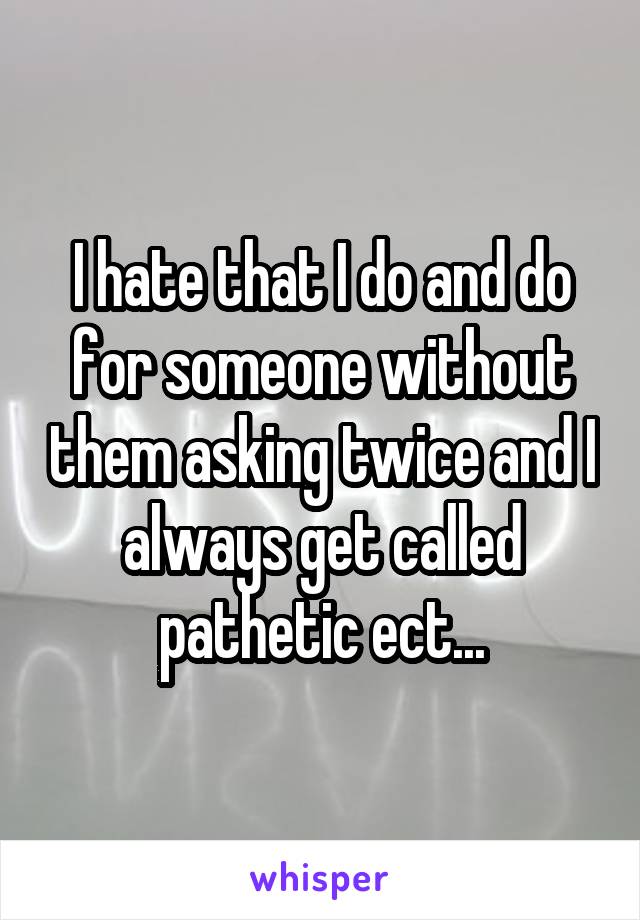 I hate that I do and do for someone without them asking twice and I always get called pathetic ect...