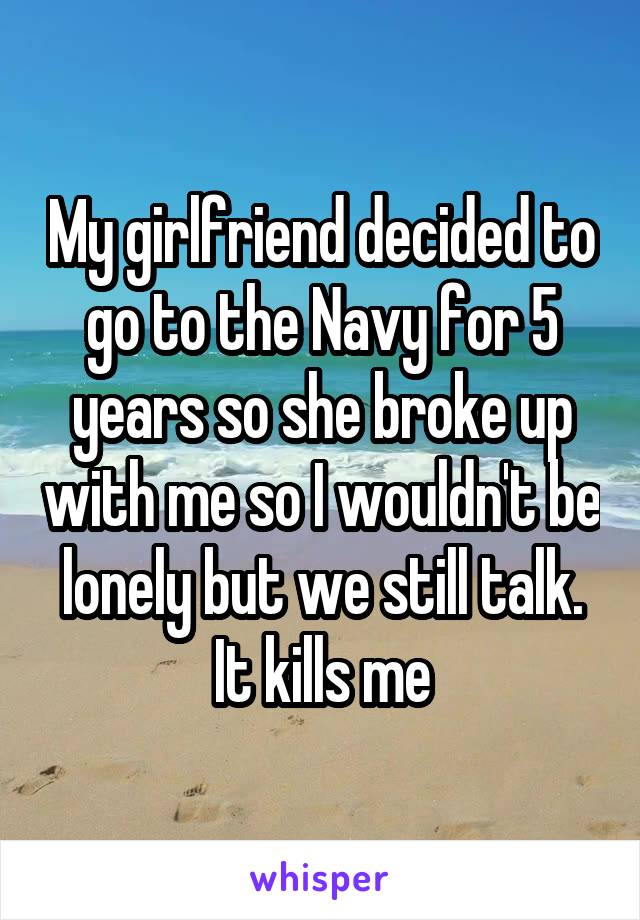 My girlfriend decided to go to the Navy for 5 years so she broke up with me so I wouldn't be lonely but we still talk. It kills me