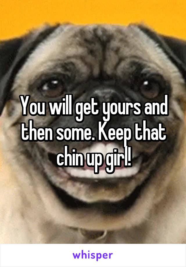 You will get yours and then some. Keep that chin up girl!