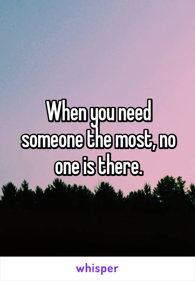 When you need someone the most, no one is there.