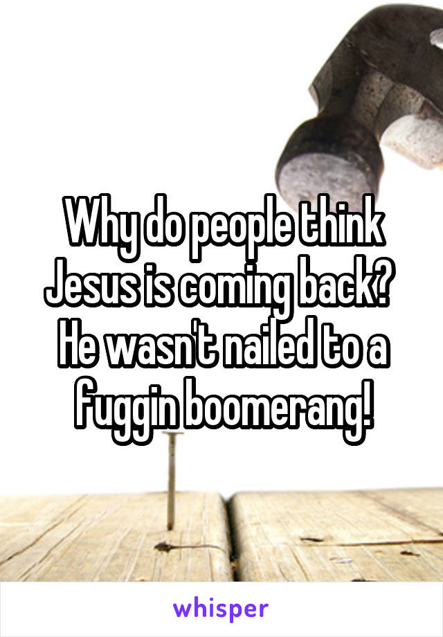 Why do people think Jesus is coming back? 
He wasn't nailed to a fuggin boomerang!