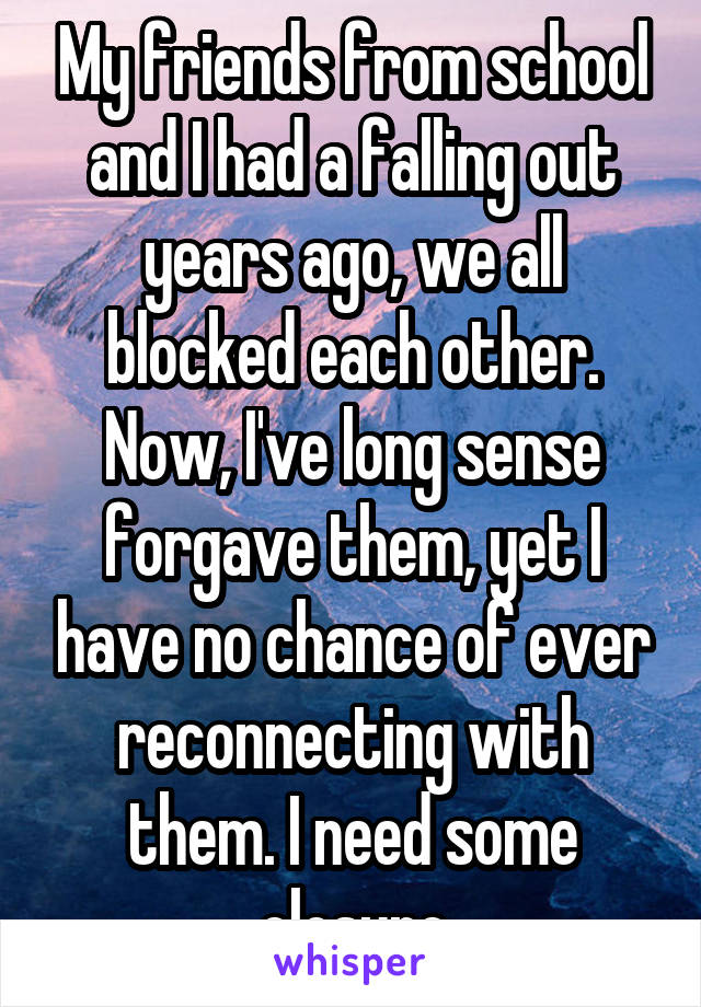 My friends from school and I had a falling out years ago, we all blocked each other. Now, I've long sense forgave them, yet I have no chance of ever reconnecting with them. I need some closure