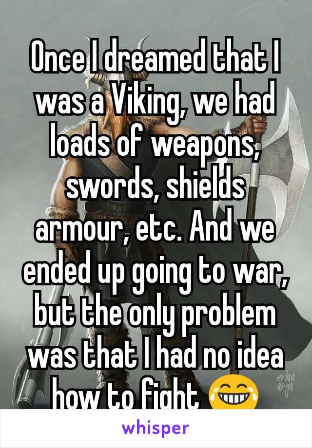 Once I dreamed that I was a Viking, we had loads of weapons, swords, shields armour, etc. And we ended up going to war, but the only problem was that I had no idea how to fight 😂