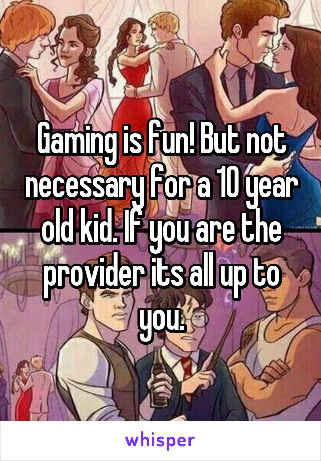 Gaming is fun! But not necessary for a 10 year old kid. If you are the provider its all up to you.