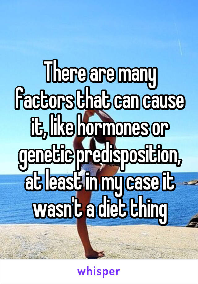 There are many factors that can cause it, like hormones or genetic predisposition, at least in my case it wasn't a diet thing