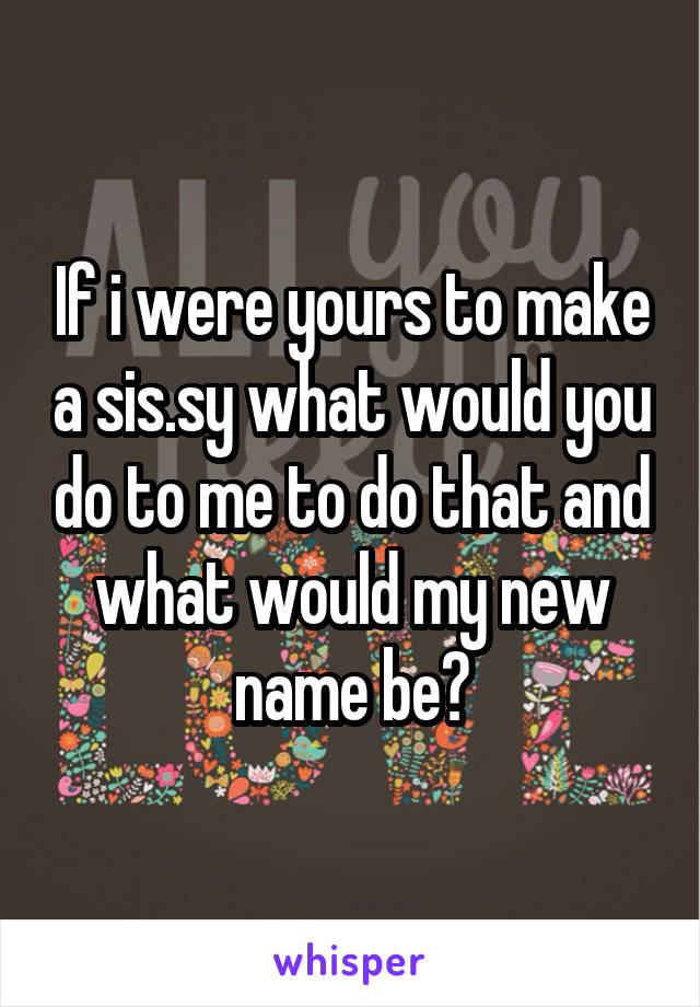 If i were yours to make a sis.sy what would you do to me to do that and what would my new name be?