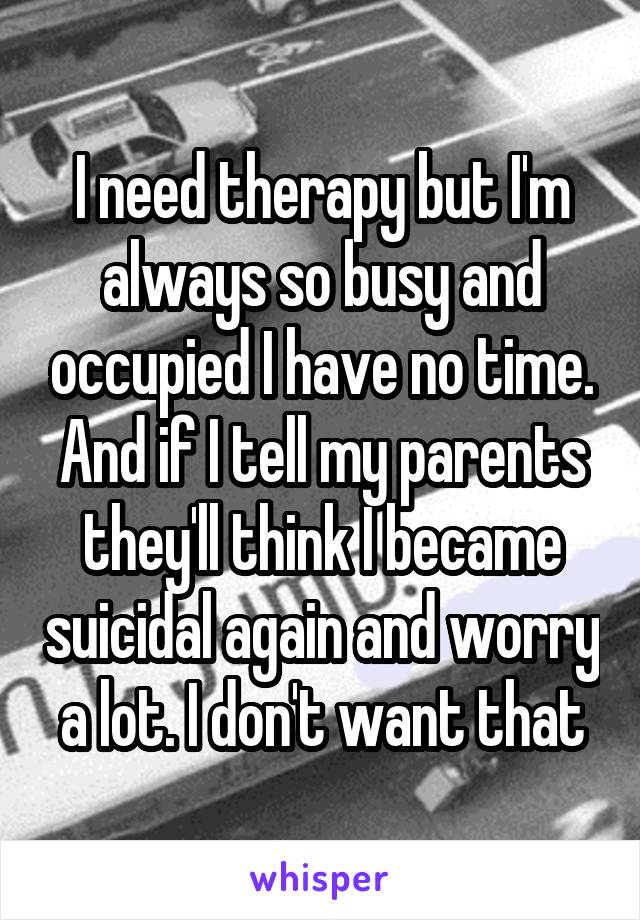 I need therapy but I'm always so busy and occupied I have no time. And if I tell my parents they'll think I became suicidal again and worry a lot. I don't want that