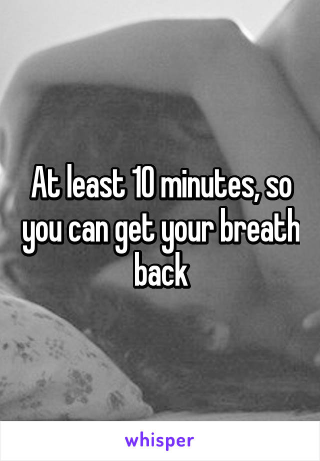 At least 10 minutes, so you can get your breath back