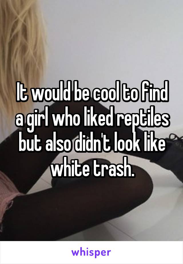 It would be cool to find a girl who liked reptiles but also didn't look like white trash.