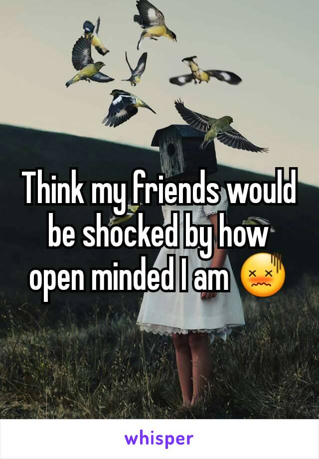 Think my friends would be shocked by how open minded I am 😖