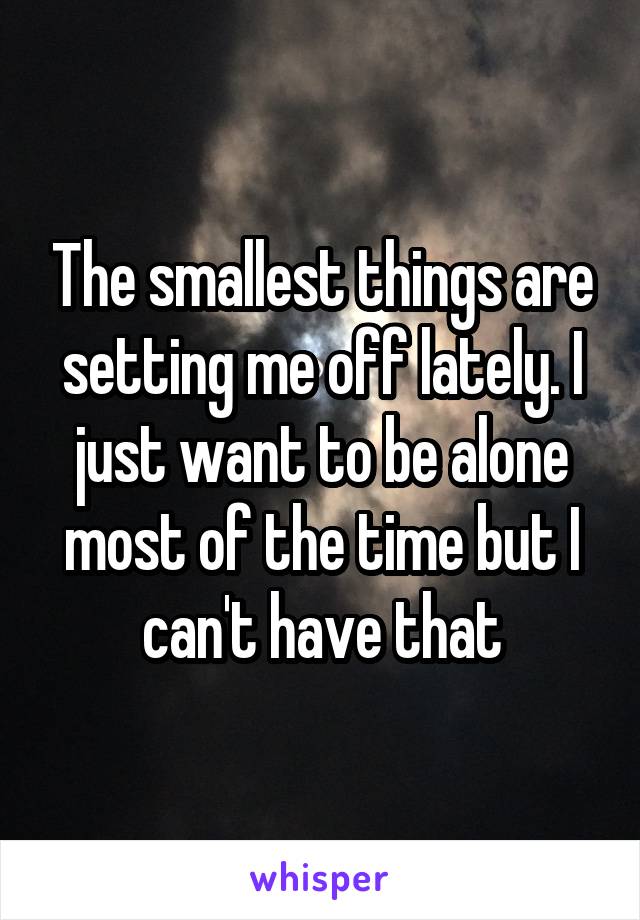 The smallest things are setting me off lately. I just want to be alone most of the time but I can't have that