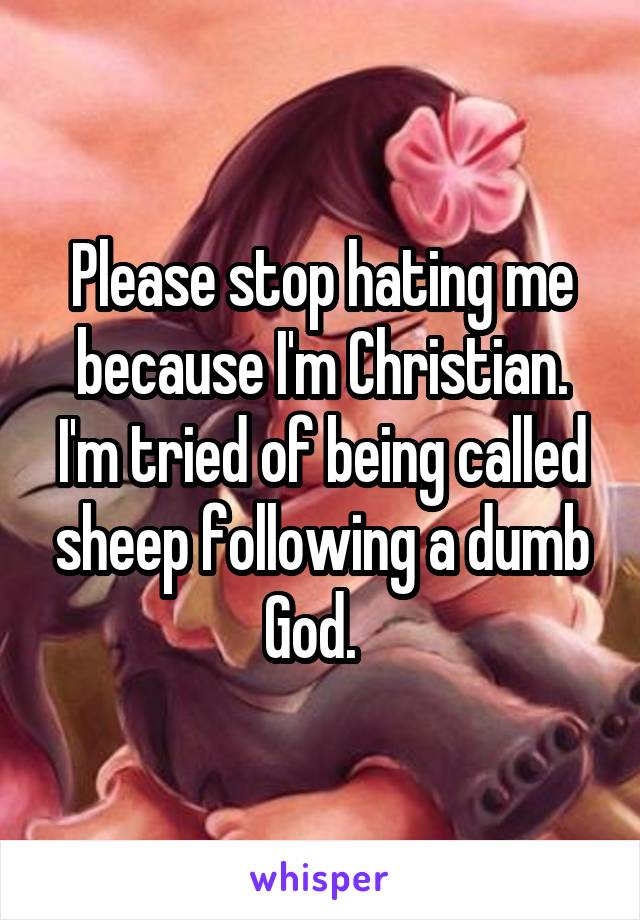 Please stop hating me because I'm Christian. I'm tried of being called sheep following a dumb God.  