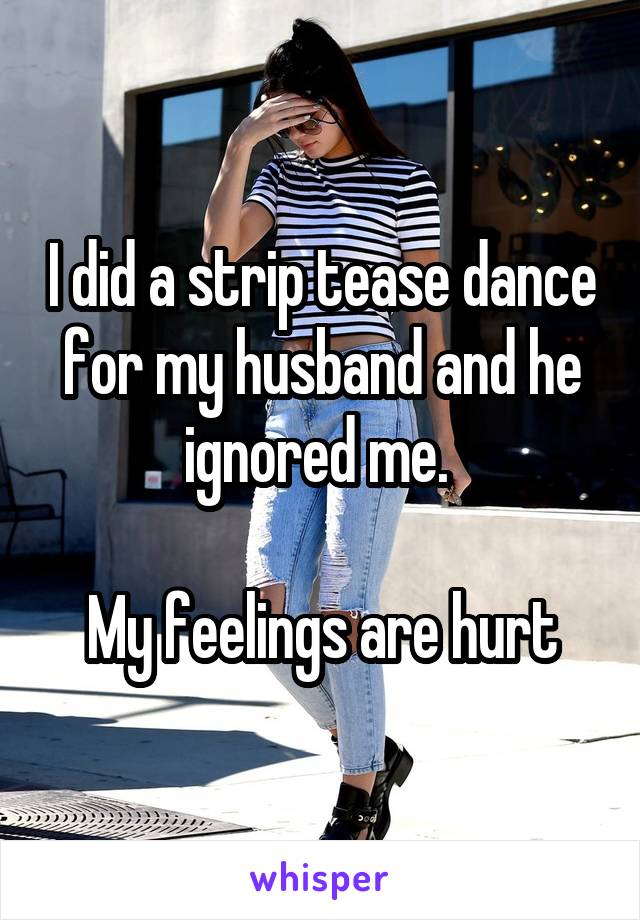 I did a strip tease dance for my husband and he ignored me. 

My feelings are hurt