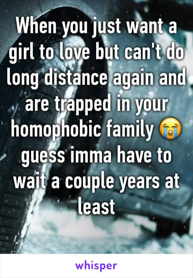 When you just want a girl to love but can't do long distance again and are trapped in your homophobic family 😭 guess imma have to wait a couple years at least 