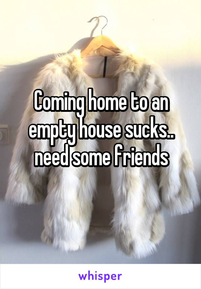 Coming home to an empty house sucks.. need some friends
