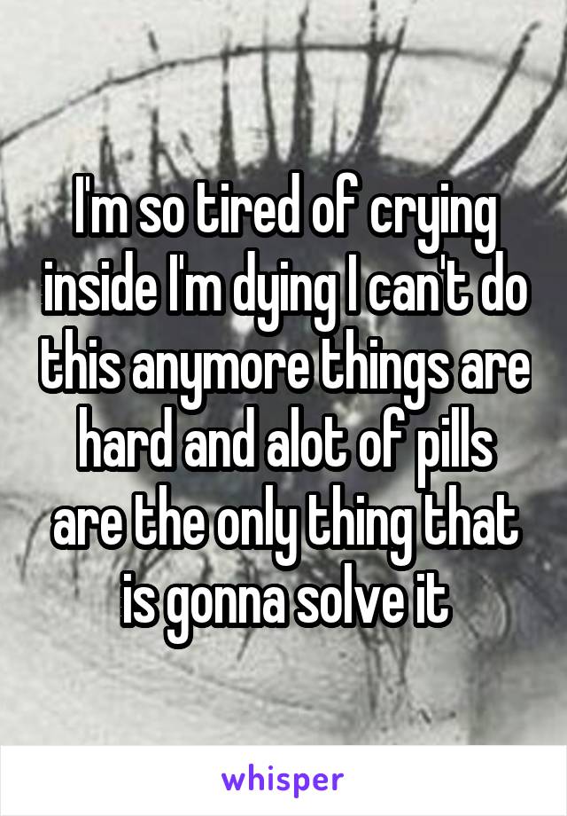 I'm so tired of crying inside I'm dying I can't do this anymore things are hard and alot of pills are the only thing that is gonna solve it