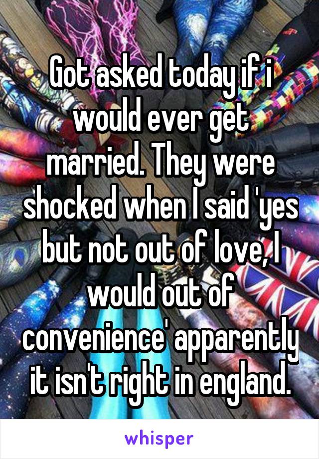 Got asked today if i would ever get married. They were shocked when I said 'yes but not out of love, I would out of convenience' apparently it isn't right in england.