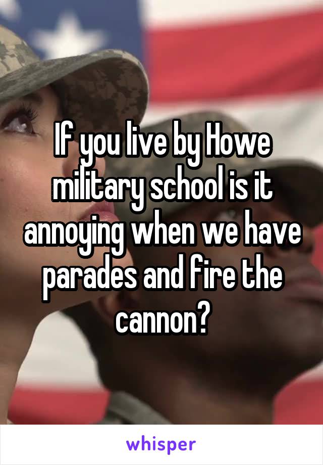 If you live by Howe military school is it annoying when we have parades and fire the cannon?