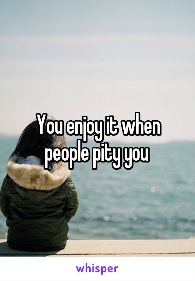 You enjoy it when people pity you 