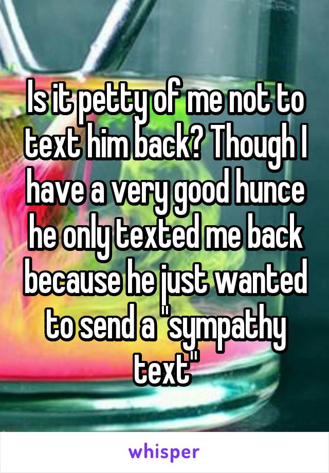 Is it petty of me not to text him back? Though I have a very good hunce he only texted me back because he just wanted to send a "sympathy text"